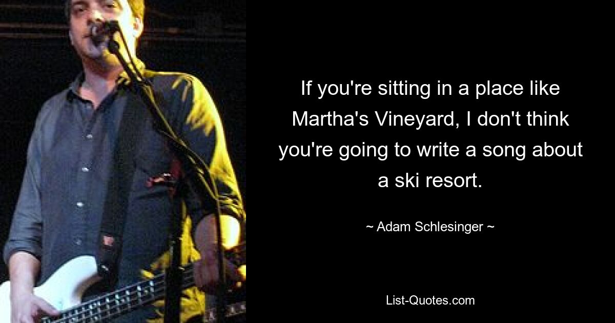 If you're sitting in a place like Martha's Vineyard, I don't think you're going to write a song about a ski resort. — © Adam Schlesinger