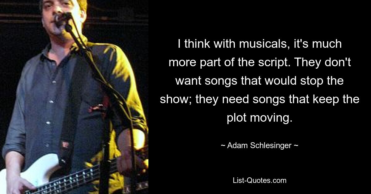 I think with musicals, it's much more part of the script. They don't want songs that would stop the show; they need songs that keep the plot moving. — © Adam Schlesinger