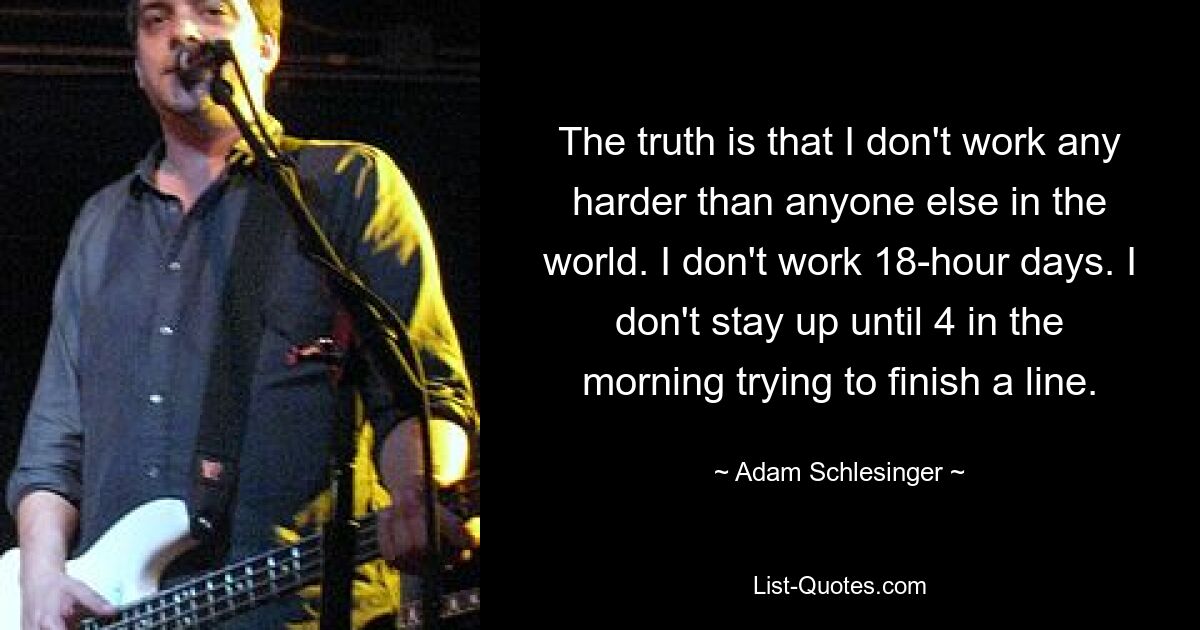 The truth is that I don't work any harder than anyone else in the world. I don't work 18-hour days. I don't stay up until 4 in the morning trying to finish a line. — © Adam Schlesinger