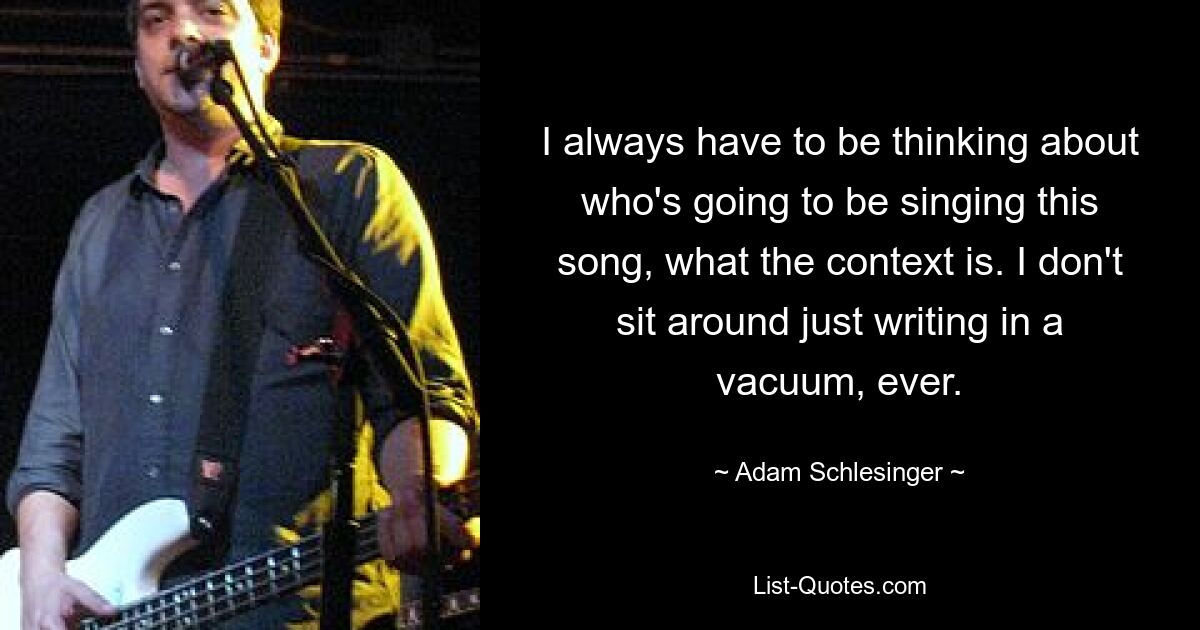 I always have to be thinking about who's going to be singing this song, what the context is. I don't sit around just writing in a vacuum, ever. — © Adam Schlesinger