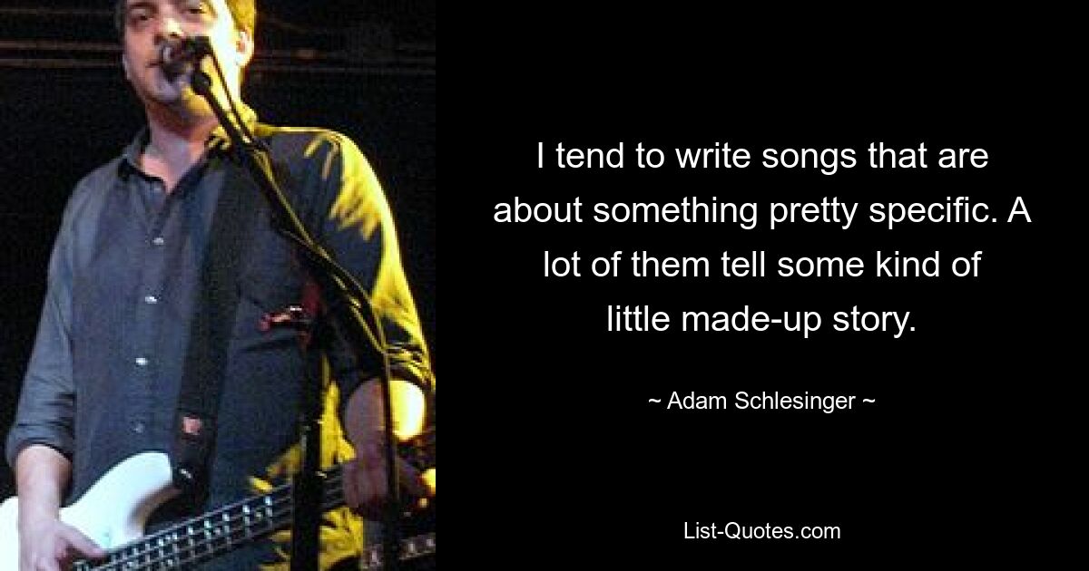 I tend to write songs that are about something pretty specific. A lot of them tell some kind of little made-up story. — © Adam Schlesinger