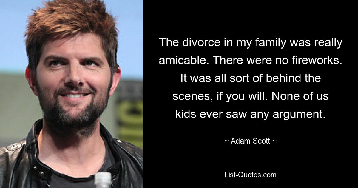 The divorce in my family was really amicable. There were no fireworks. It was all sort of behind the scenes, if you will. None of us kids ever saw any argument. — © Adam Scott