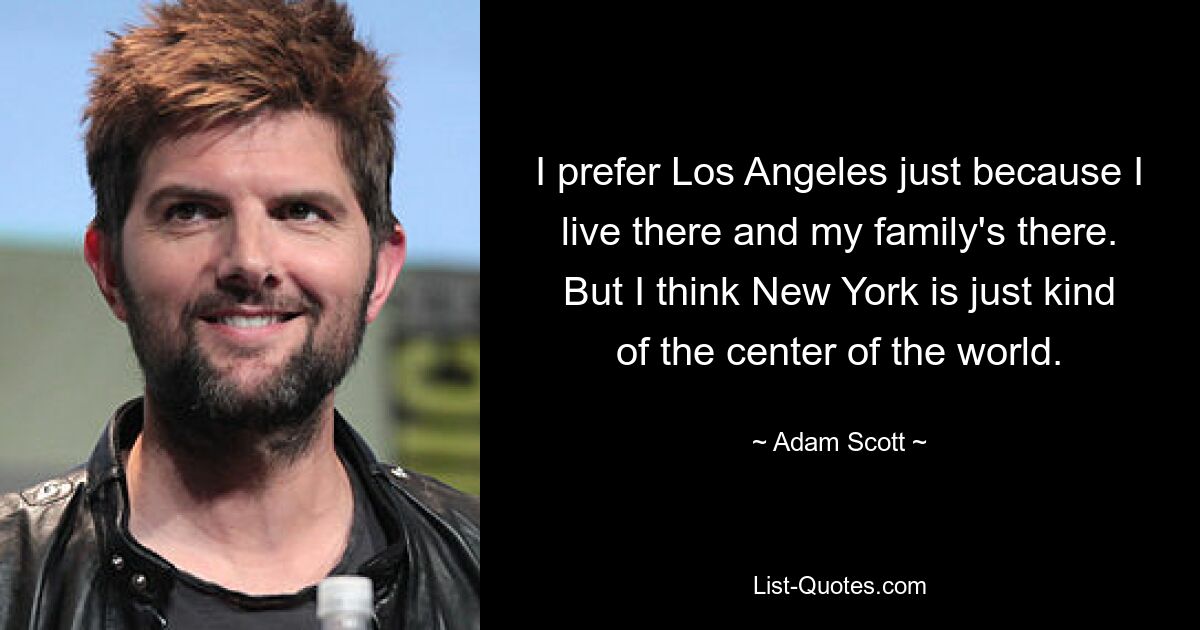 I prefer Los Angeles just because I live there and my family's there. But I think New York is just kind of the center of the world. — © Adam Scott