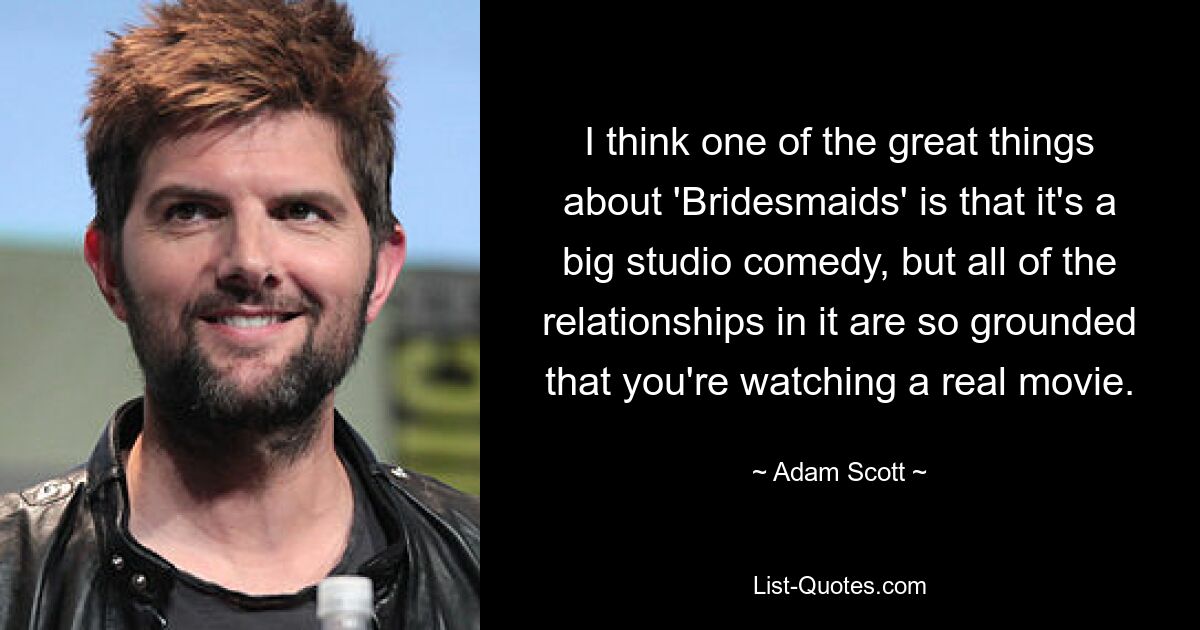 I think one of the great things about 'Bridesmaids' is that it's a big studio comedy, but all of the relationships in it are so grounded that you're watching a real movie. — © Adam Scott