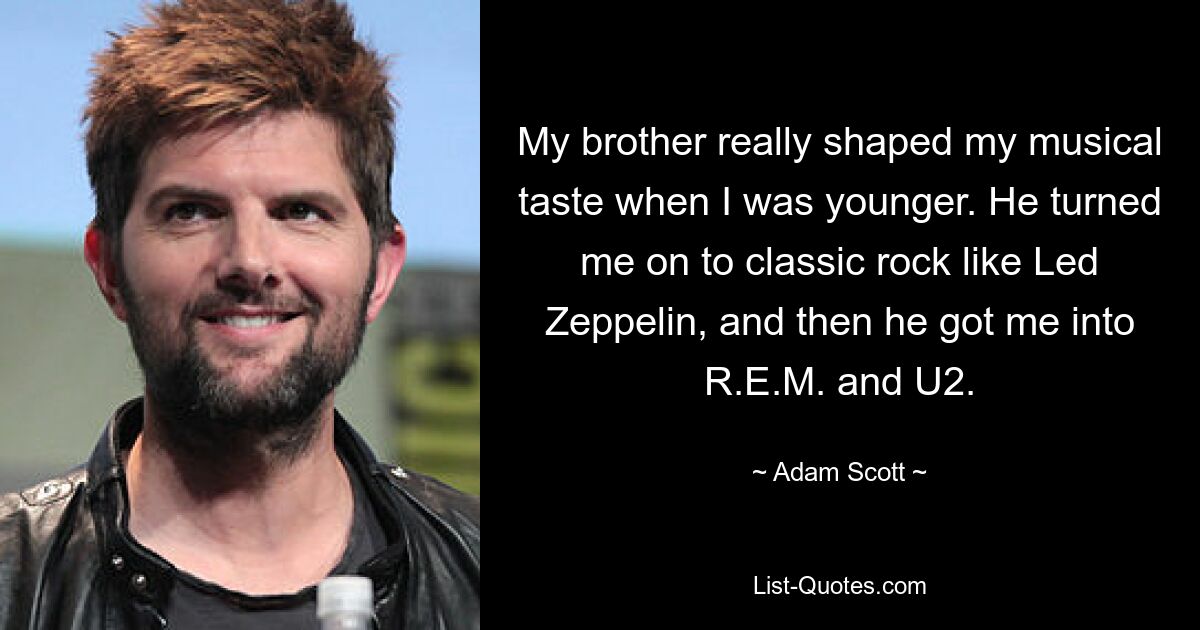 My brother really shaped my musical taste when I was younger. He turned me on to classic rock like Led Zeppelin, and then he got me into R.E.M. and U2. — © Adam Scott