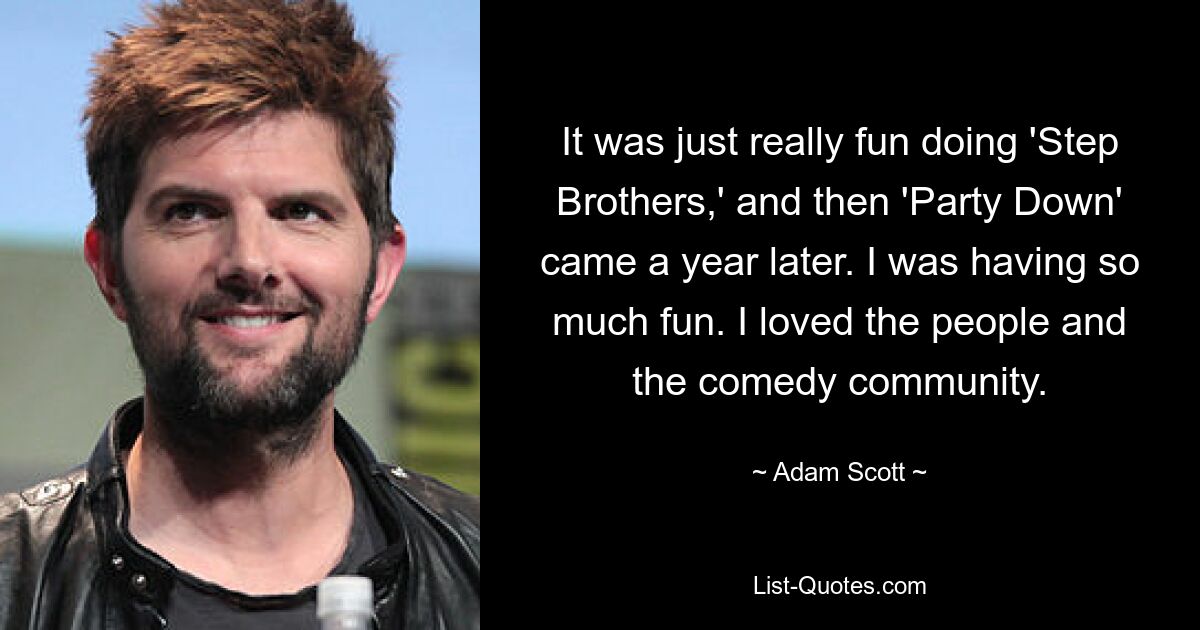 It was just really fun doing 'Step Brothers,' and then 'Party Down' came a year later. I was having so much fun. I loved the people and the comedy community. — © Adam Scott