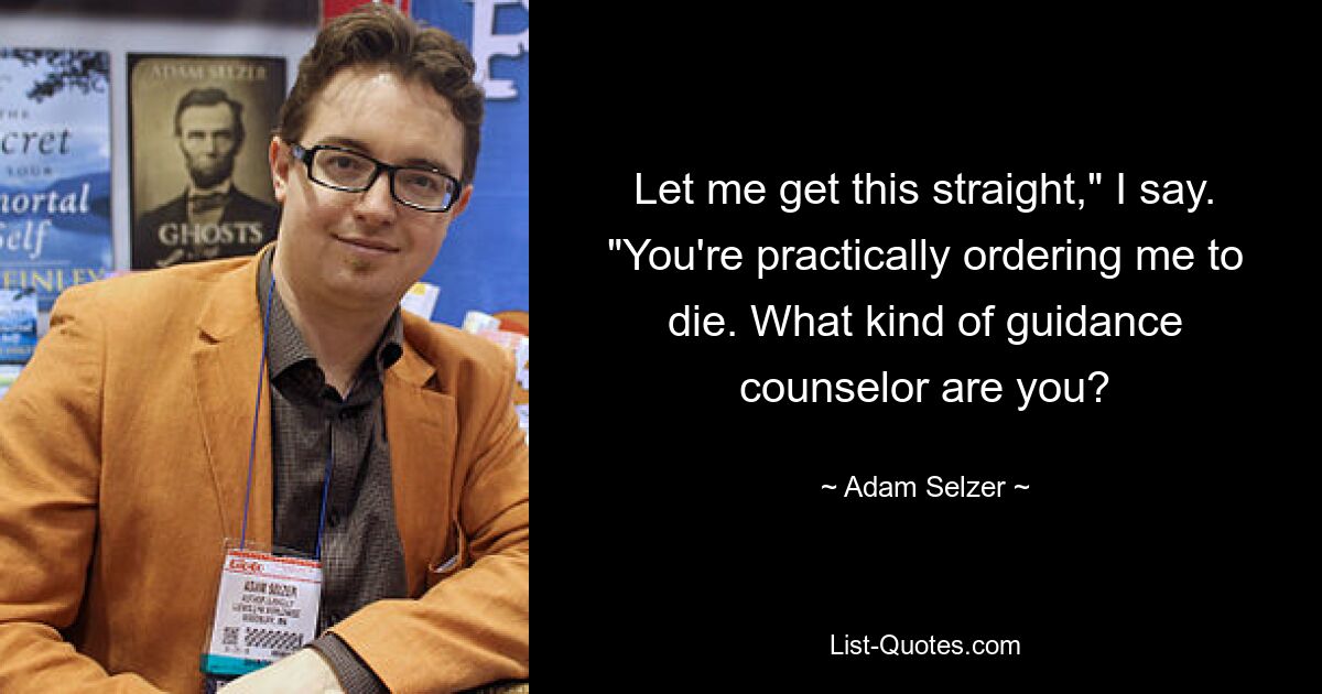 Let me get this straight," I say. "You're practically ordering me to die. What kind of guidance counselor are you? — © Adam Selzer