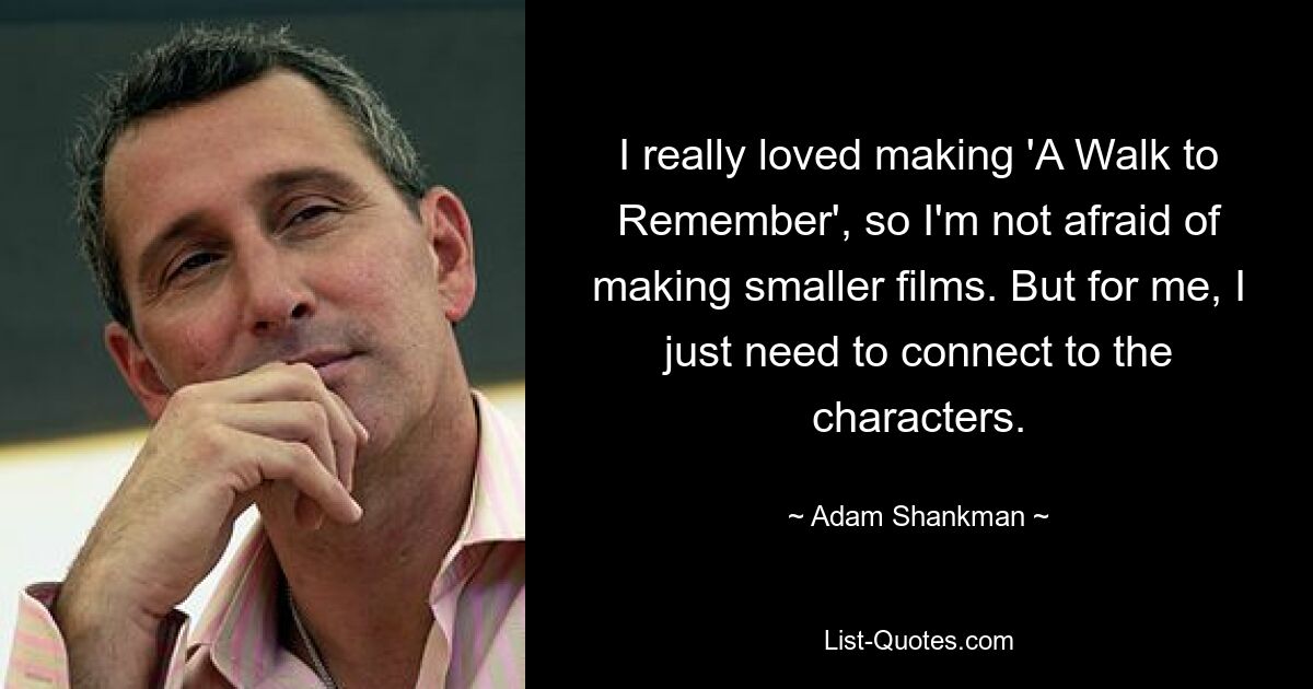 I really loved making 'A Walk to Remember', so I'm not afraid of making smaller films. But for me, I just need to connect to the characters. — © Adam Shankman