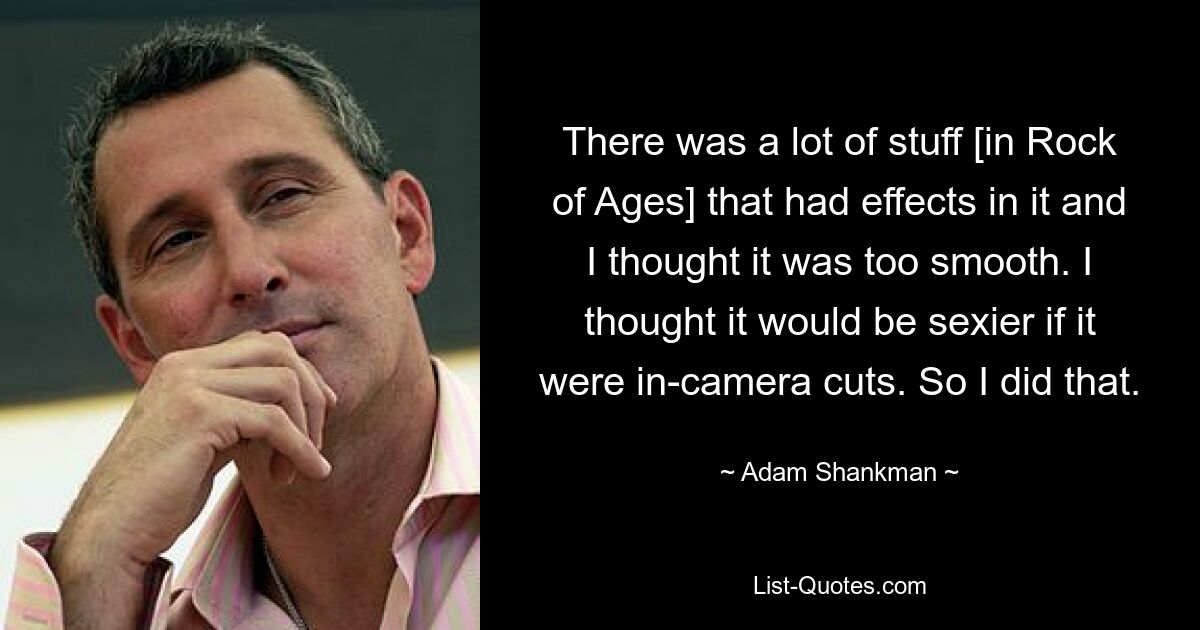 There was a lot of stuff [in Rock of Ages] that had effects in it and I thought it was too smooth. I thought it would be sexier if it were in-camera cuts. So I did that. — © Adam Shankman