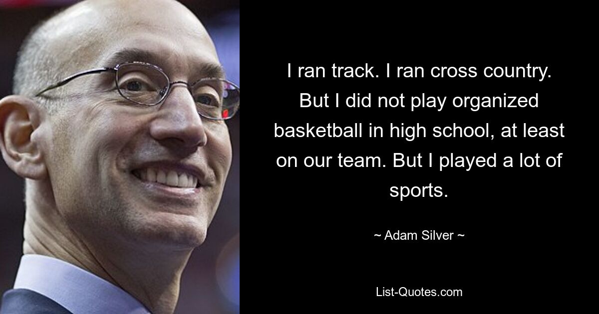 I ran track. I ran cross country. But I did not play organized basketball in high school, at least on our team. But I played a lot of sports. — © Adam Silver