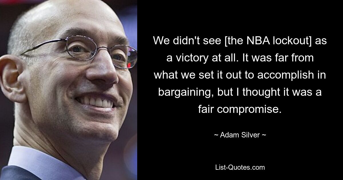 We didn't see [the NBA lockout] as a victory at all. It was far from what we set it out to accomplish in bargaining, but I thought it was a fair compromise. — © Adam Silver