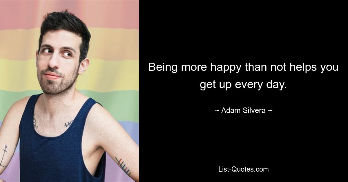 Being more happy than not helps you get up every day. — © Adam Silvera