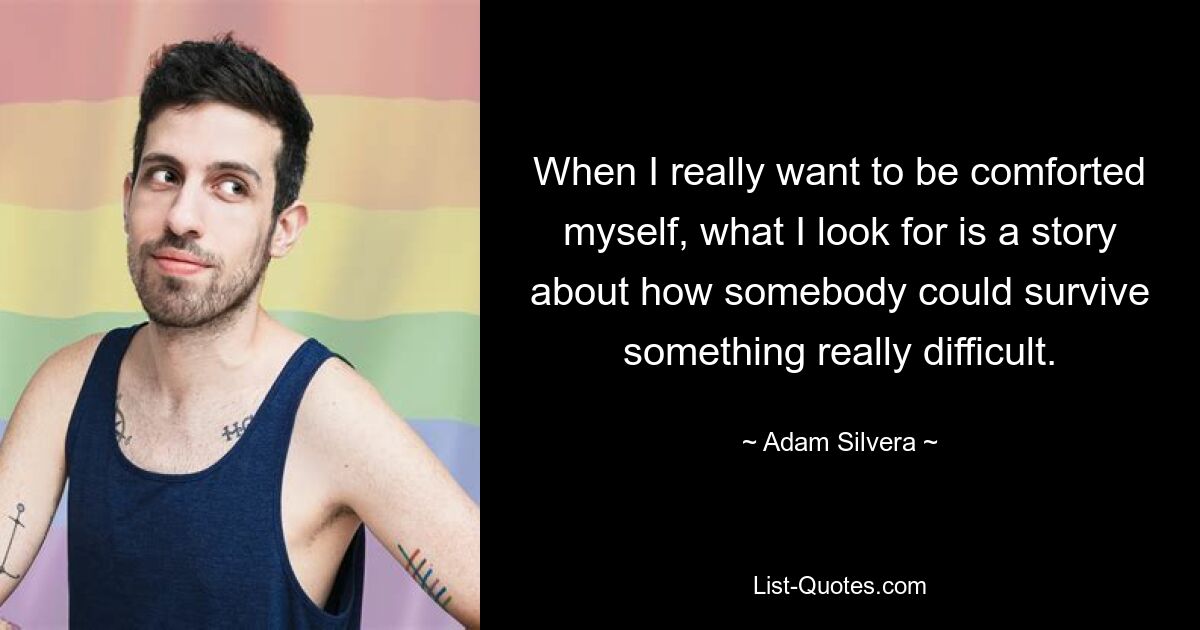 When I really want to be comforted myself, what I look for is a story about how somebody could survive something really difficult. — © Adam Silvera