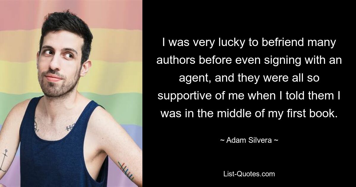 I was very lucky to befriend many authors before even signing with an agent, and they were all so supportive of me when I told them I was in the middle of my first book. — © Adam Silvera