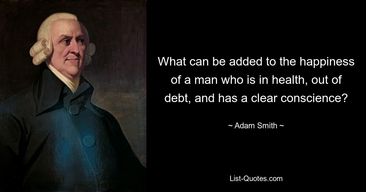 What can be added to the happiness of a man who is in health, out of debt, and has a clear conscience? — © Adam Smith