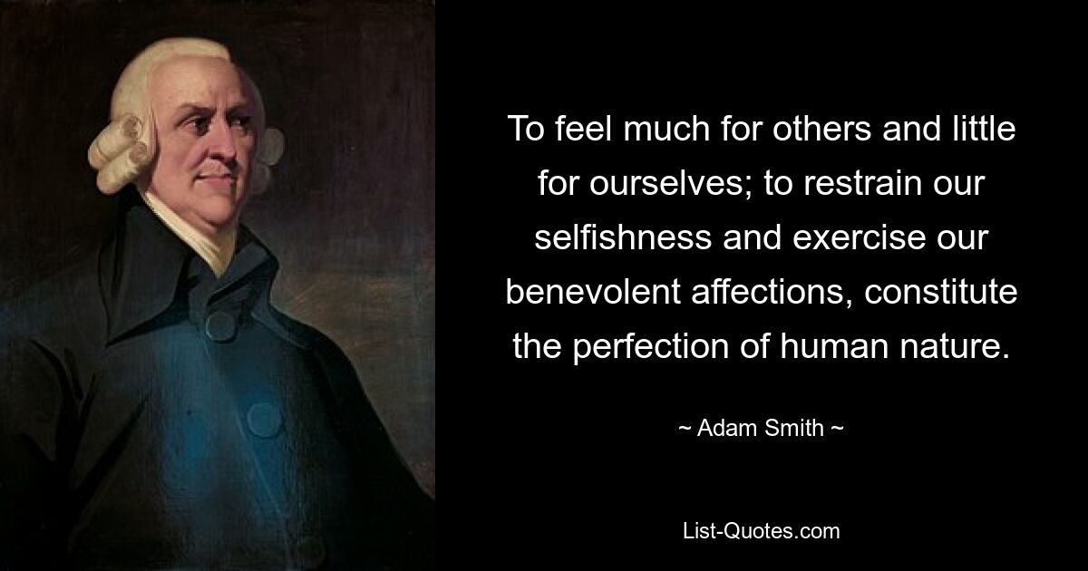 To feel much for others and little for ourselves; to restrain our selfishness and exercise our benevolent affections, constitute the perfection of human nature. — © Adam Smith