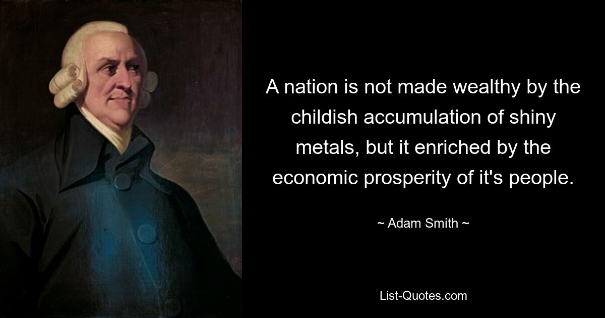 A nation is not made wealthy by the childish accumulation of shiny metals, but it enriched by the economic prosperity of it's people. — © Adam Smith