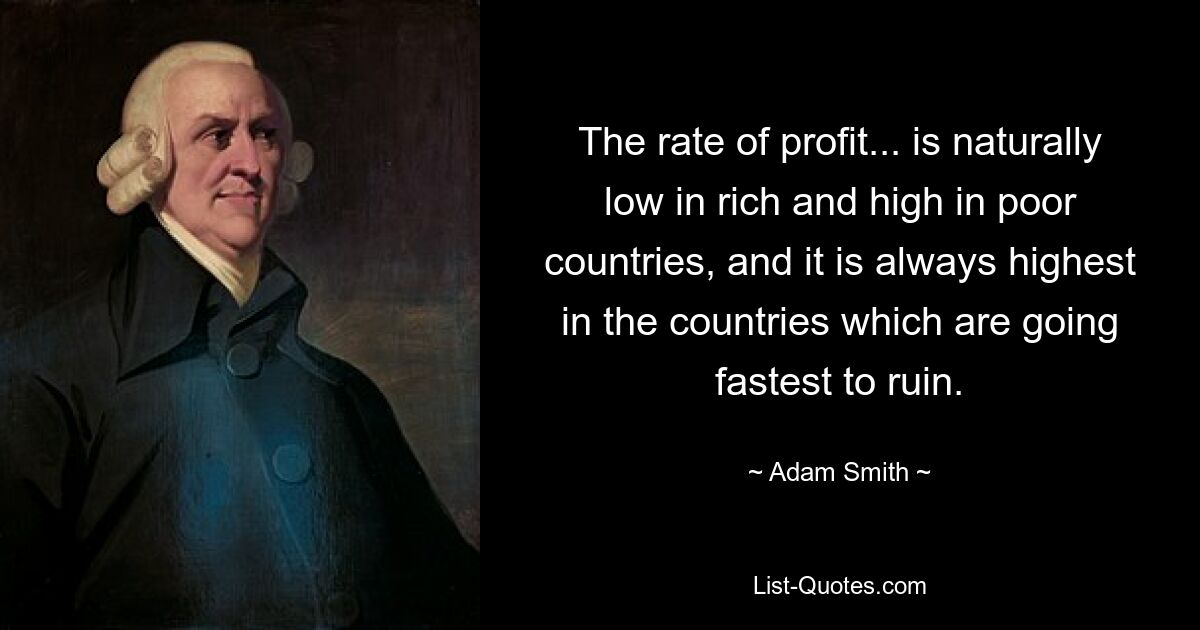 The rate of profit... is naturally low in rich and high in poor countries, and it is always highest in the countries which are going fastest to ruin. — © Adam Smith