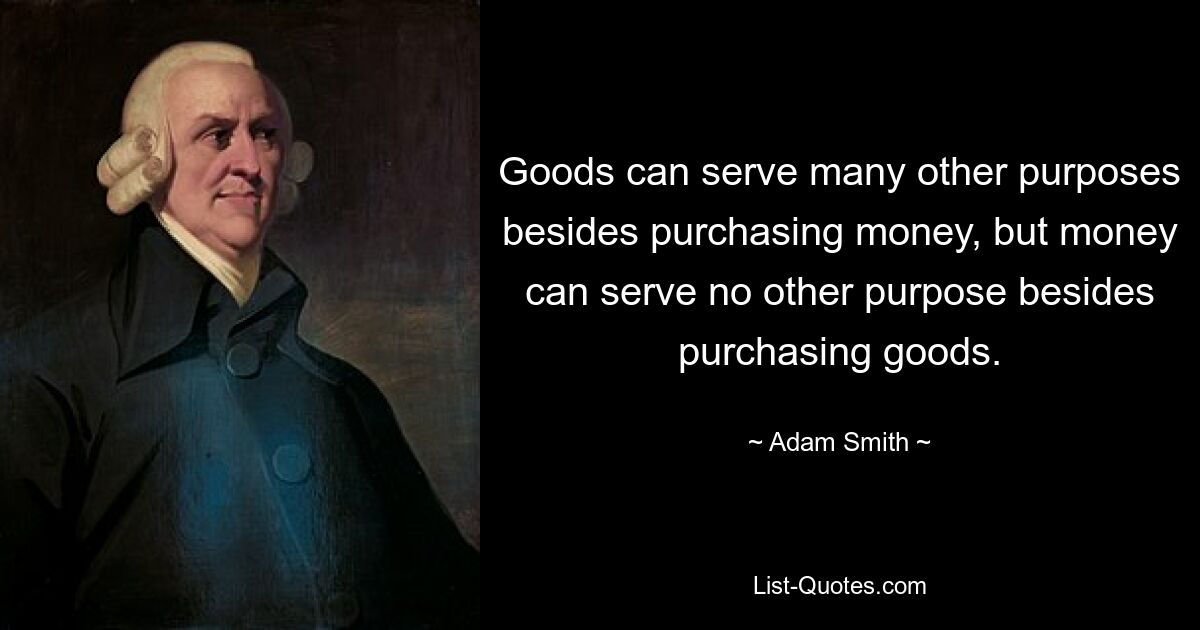 Goods can serve many other purposes besides purchasing money, but money can serve no other purpose besides purchasing goods. — © Adam Smith