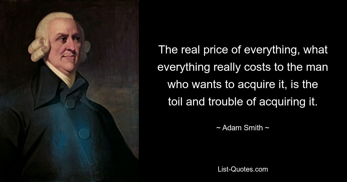 The real price of everything, what everything really costs to the man who wants to acquire it, is the toil and trouble of acquiring it. — © Adam Smith