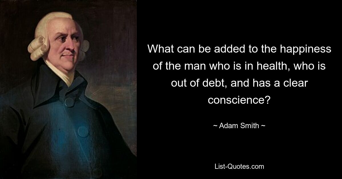 What can be added to the happiness of the man who is in health, who is out of debt, and has a clear conscience? — © Adam Smith