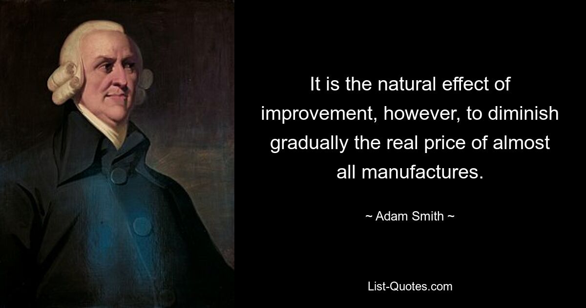 It is the natural effect of improvement, however, to diminish gradually the real price of almost all manufactures. — © Adam Smith