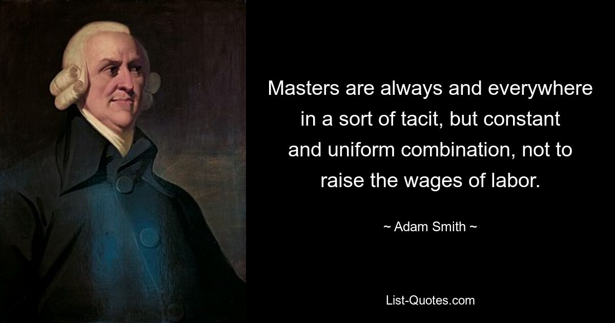 Masters are always and everywhere in a sort of tacit, but constant and uniform combination, not to raise the wages of labor. — © Adam Smith