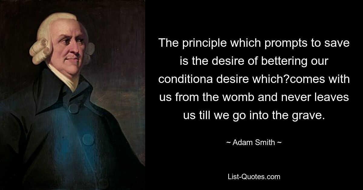 The principle which prompts to save is the desire of bettering our conditiona desire which?comes with us from the womb and never leaves us till we go into the grave. — © Adam Smith