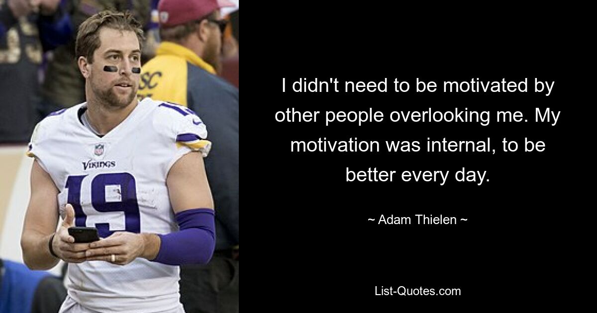 I didn't need to be motivated by other people overlooking me. My motivation was internal, to be better every day. — © Adam Thielen