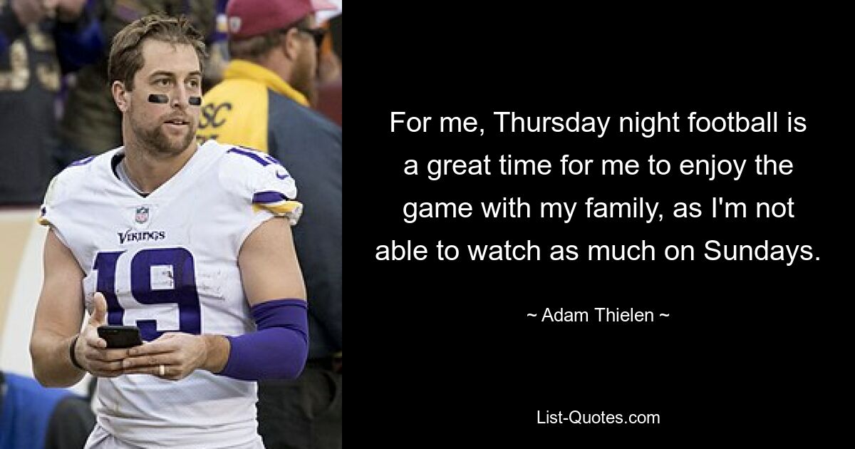 For me, Thursday night football is a great time for me to enjoy the game with my family, as I'm not able to watch as much on Sundays. — © Adam Thielen