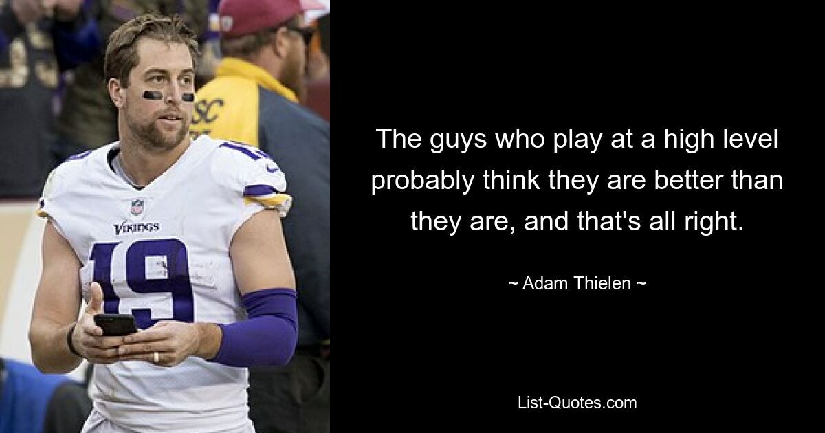 The guys who play at a high level probably think they are better than they are, and that's all right. — © Adam Thielen