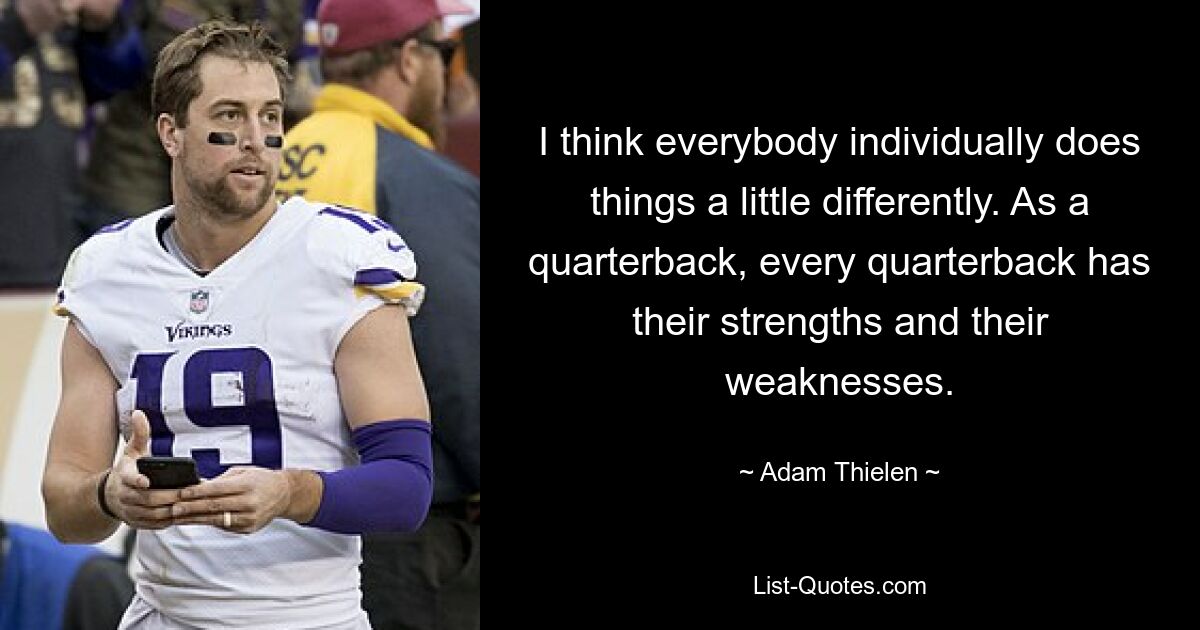 I think everybody individually does things a little differently. As a quarterback, every quarterback has their strengths and their weaknesses. — © Adam Thielen