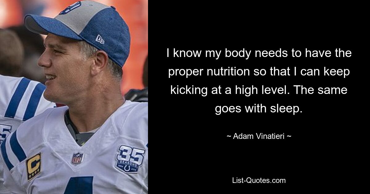 I know my body needs to have the proper nutrition so that I can keep kicking at a high level. The same goes with sleep. — © Adam Vinatieri