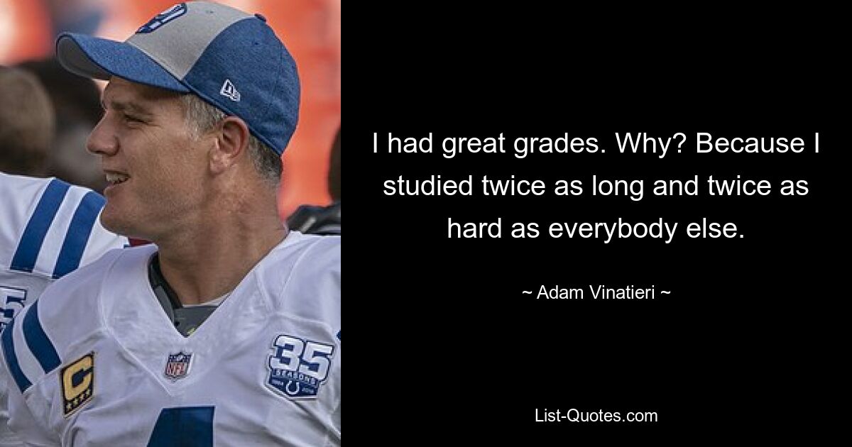 I had great grades. Why? Because I studied twice as long and twice as hard as everybody else. — © Adam Vinatieri