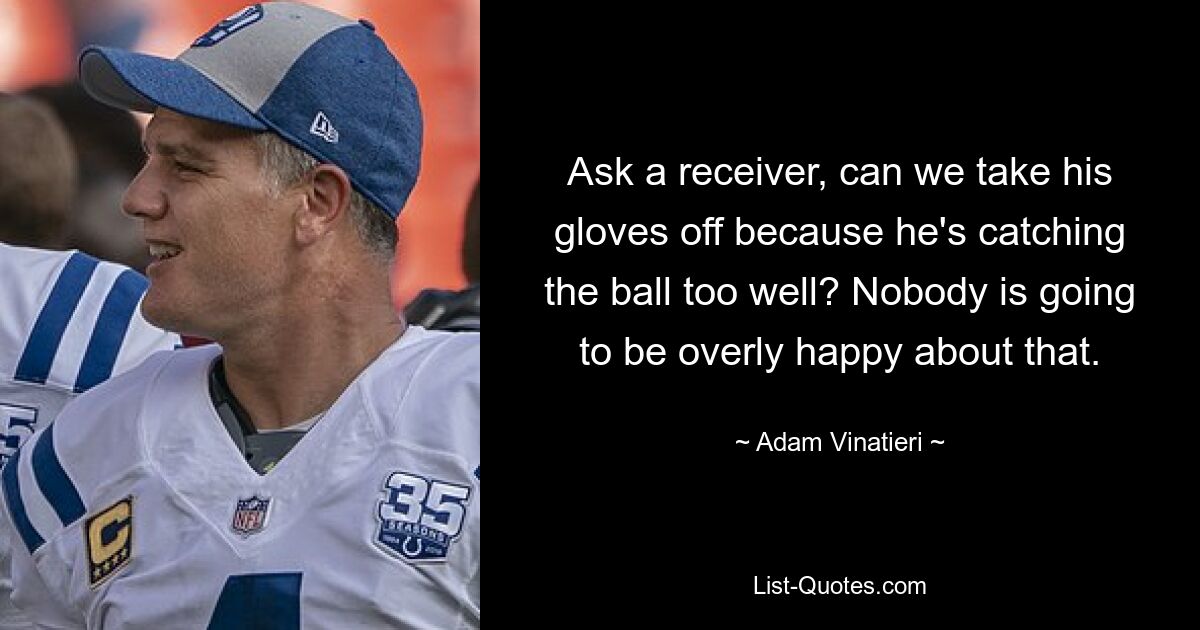 Ask a receiver, can we take his gloves off because he's catching the ball too well? Nobody is going to be overly happy about that. — © Adam Vinatieri