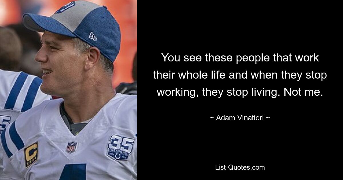 You see these people that work their whole life and when they stop working, they stop living. Not me. — © Adam Vinatieri