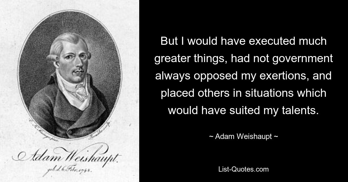 But I would have executed much greater things, had not government always opposed my exertions, and placed others in situations which would have suited my talents. — © Adam Weishaupt