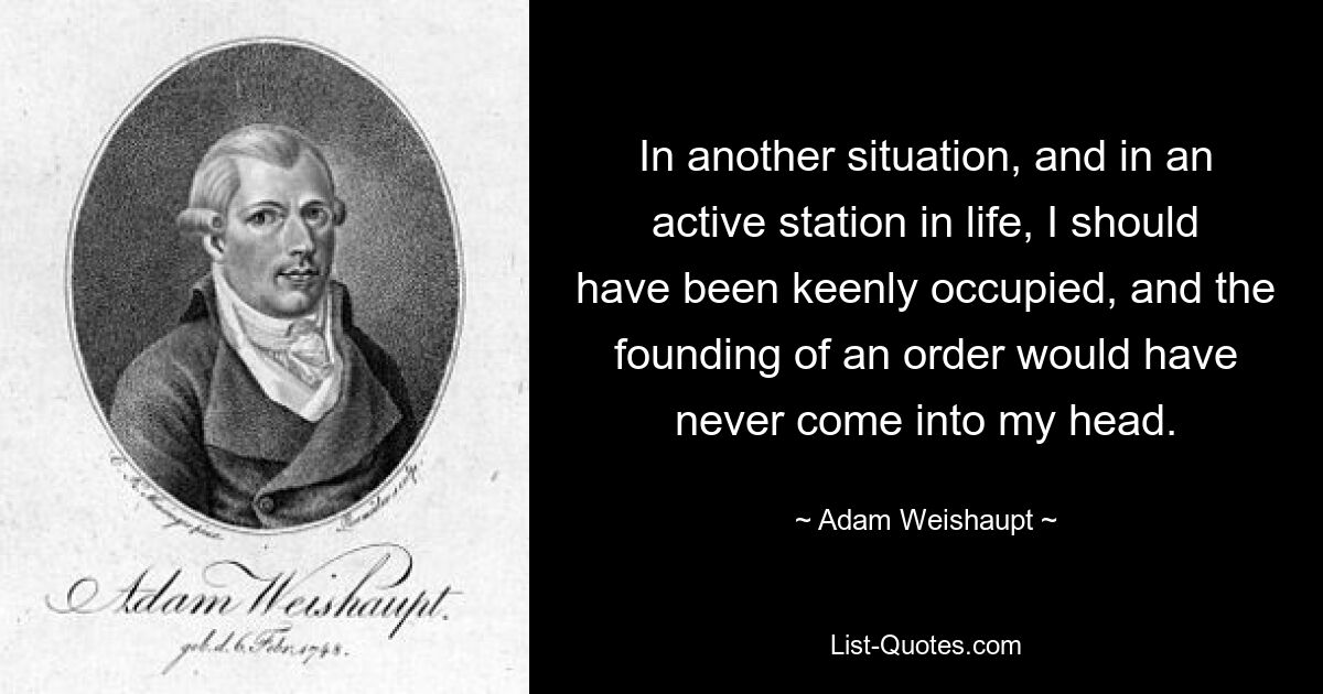 In another situation, and in an active station in life, I should have been keenly occupied, and the founding of an order would have never come into my head. — © Adam Weishaupt