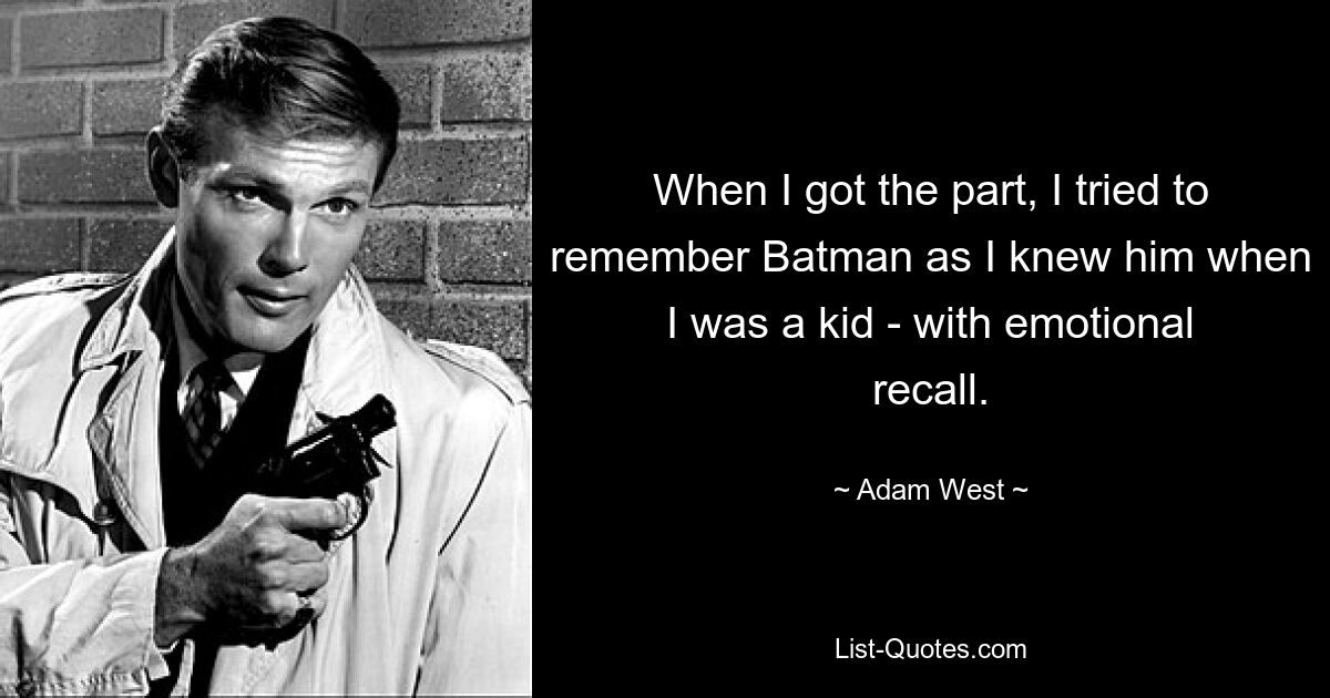 When I got the part, I tried to remember Batman as I knew him when I was a kid - with emotional recall. — © Adam West