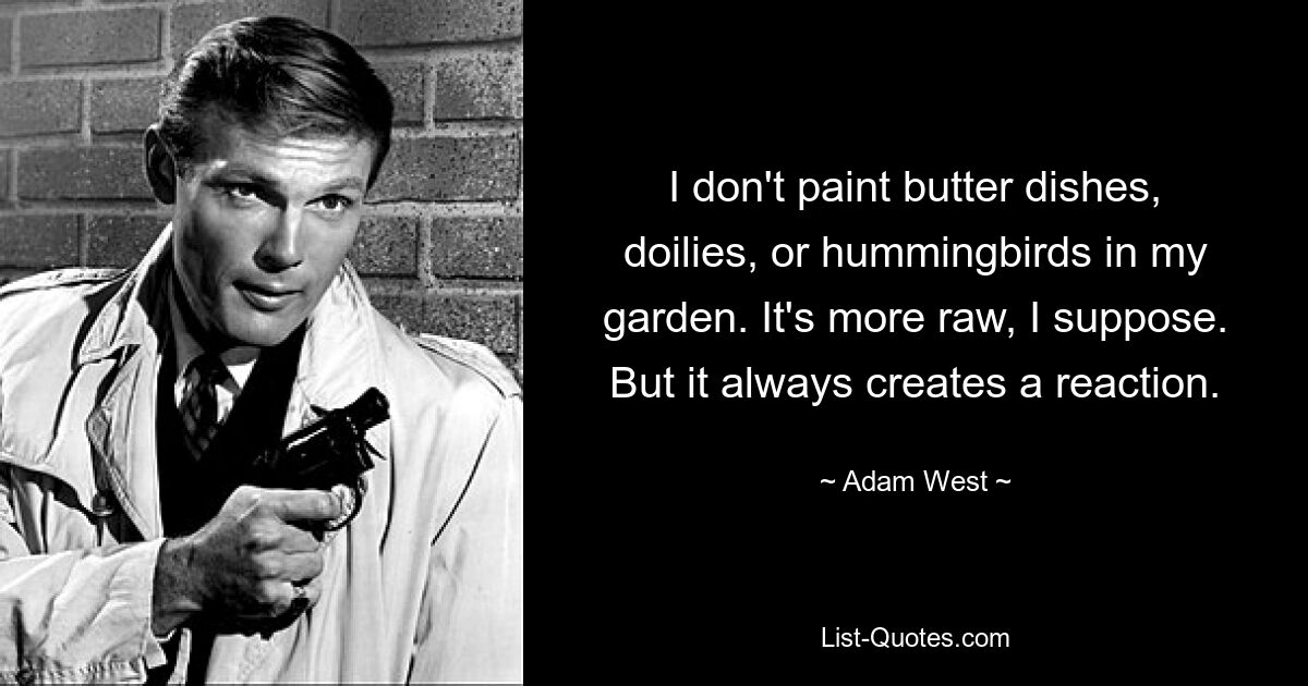 I don't paint butter dishes, doilies, or hummingbirds in my garden. It's more raw, I suppose. But it always creates a reaction. — © Adam West