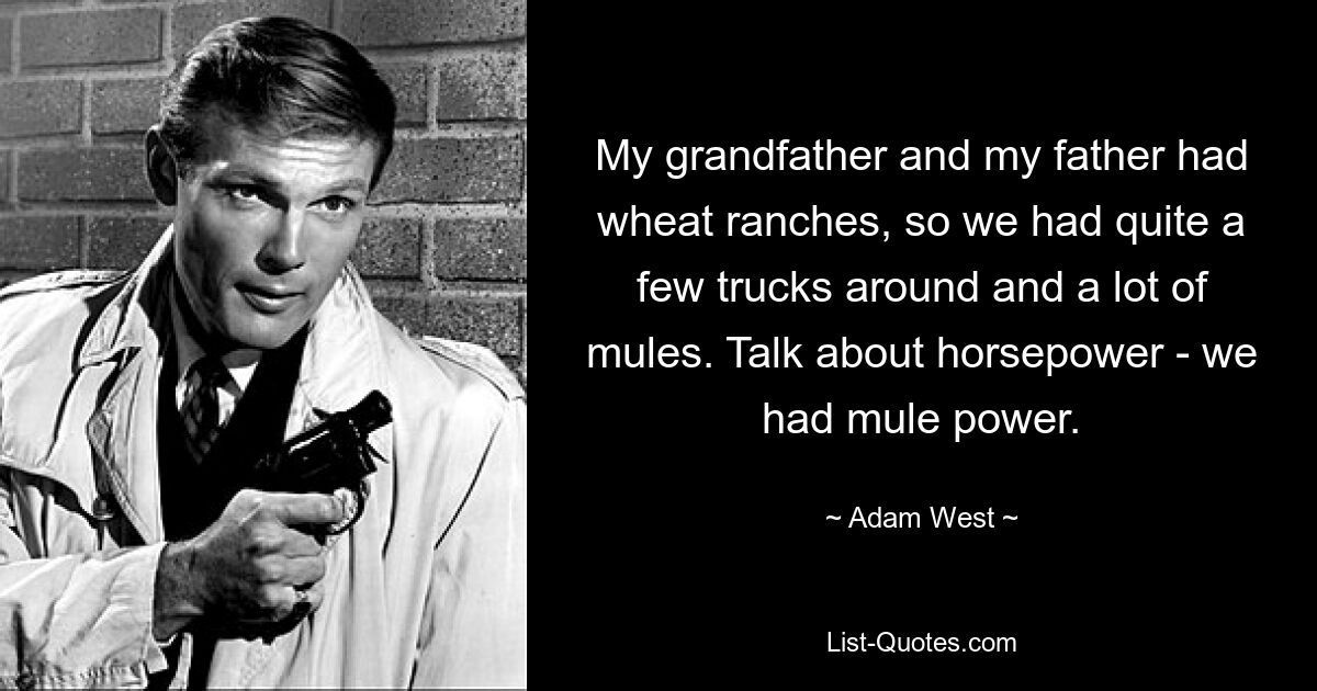 My grandfather and my father had wheat ranches, so we had quite a few trucks around and a lot of mules. Talk about horsepower - we had mule power. — © Adam West