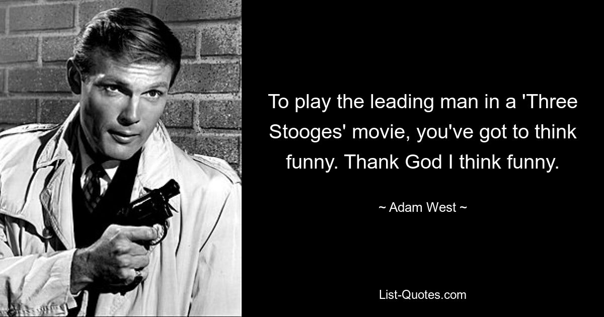 To play the leading man in a 'Three Stooges' movie, you've got to think funny. Thank God I think funny. — © Adam West