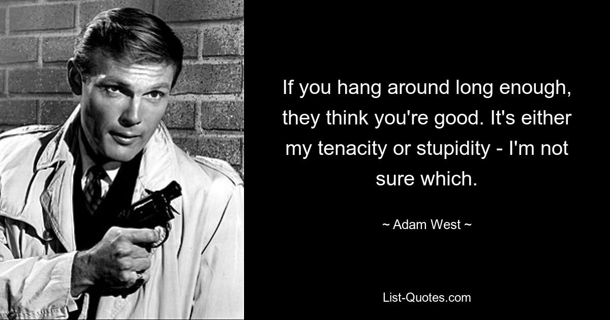 If you hang around long enough, they think you're good. It's either my tenacity or stupidity - I'm not sure which. — © Adam West