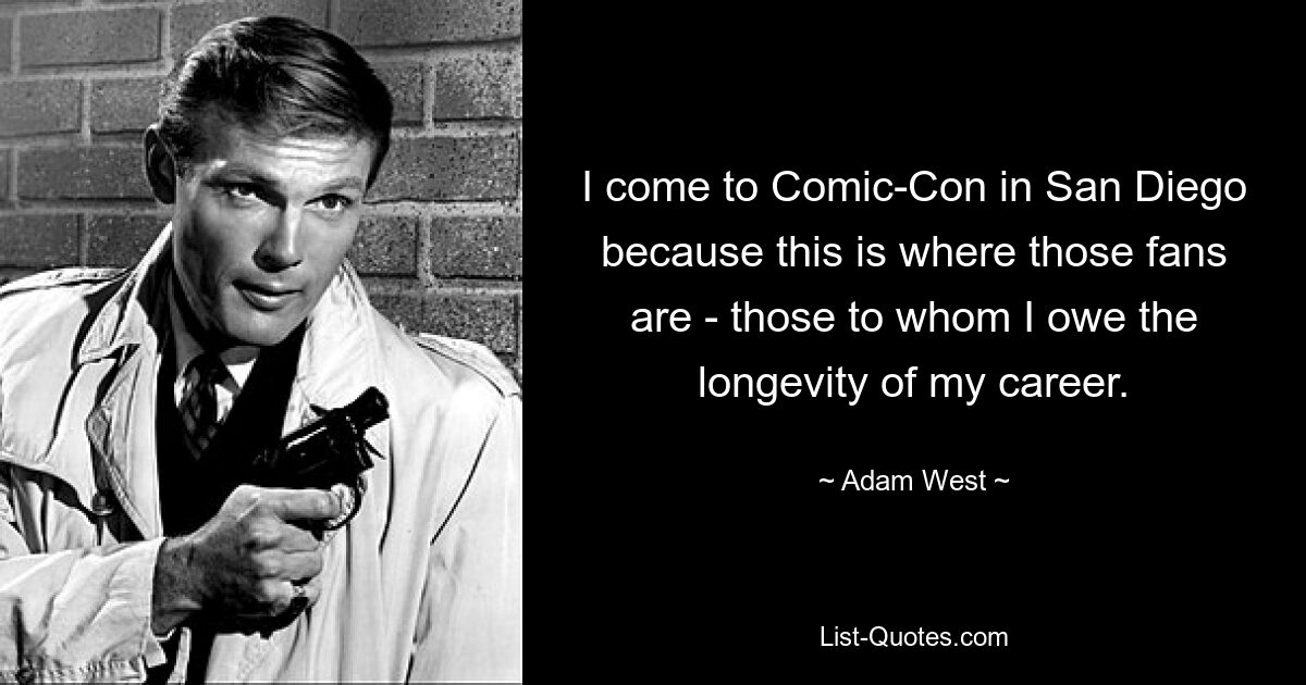 I come to Comic-Con in San Diego because this is where those fans are - those to whom I owe the longevity of my career. — © Adam West