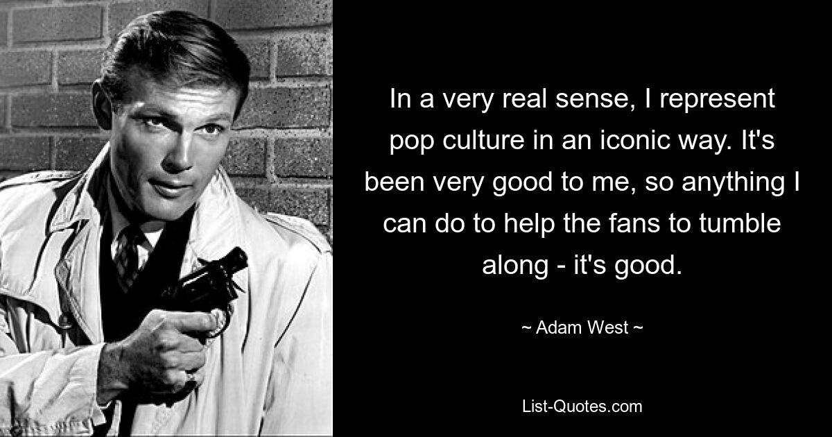 In a very real sense, I represent pop culture in an iconic way. It's been very good to me, so anything I can do to help the fans to tumble along - it's good. — © Adam West