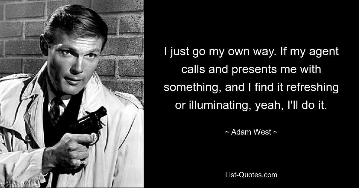 I just go my own way. If my agent calls and presents me with something, and I find it refreshing or illuminating, yeah, I'll do it. — © Adam West