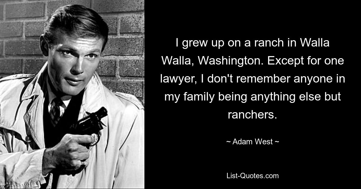 I grew up on a ranch in Walla Walla, Washington. Except for one lawyer, I don't remember anyone in my family being anything else but ranchers. — © Adam West