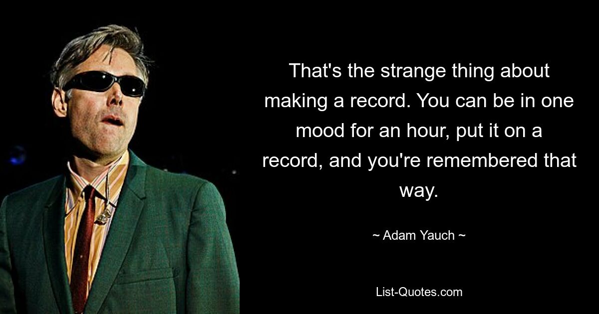 That's the strange thing about making a record. You can be in one mood for an hour, put it on a record, and you're remembered that way. — © Adam Yauch