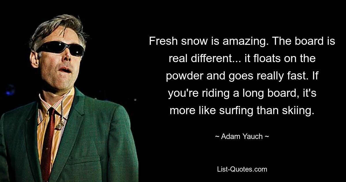 Fresh snow is amazing. The board is real different... it floats on the powder and goes really fast. If you're riding a long board, it's more like surfing than skiing. — © Adam Yauch