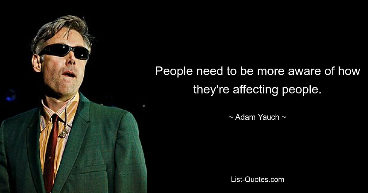 People need to be more aware of how they're affecting people. — © Adam Yauch